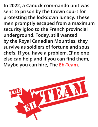 In 2022, a Canuck commando unit was sent to prison by the Crown court for protesting the lockdown lunacy. These men promptly escaped from a maximum security igloo to the French provincial underground. Today, still wanted by the Royal Canadian Mounties, they survive as soldiers of fortune and sous chefs. If you have a problem, If no one else can help and if you can find them, Maybe you can hire, The Eh-Team.